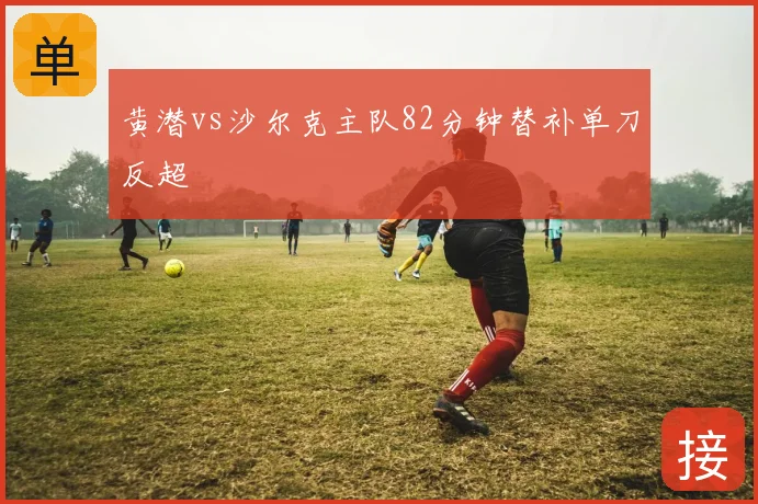 黄潜vs沙尔克主队82分钟替补单刀反超